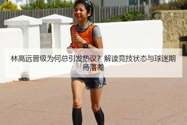 林高远晋级为何总引发热议？解读竞技状态与球迷期待落差
